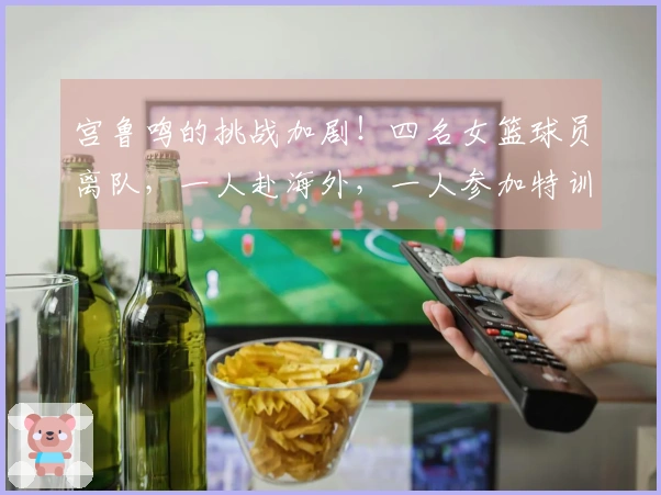 宫鲁鸣的挑战加剧！四名女篮球员离队，一人赴海外，一人参加特训，二人重返校园
